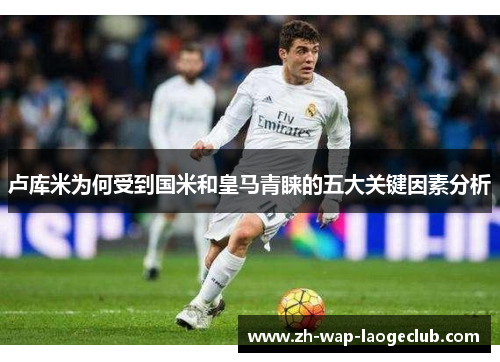 卢库米为何受到国米和皇马青睐的五大关键因素分析