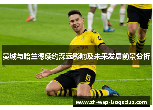 曼城与哈兰德续约深远影响及未来发展前景分析