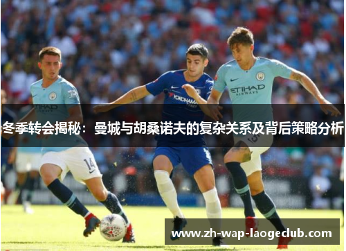 冬季转会揭秘：曼城与胡桑诺夫的复杂关系及背后策略分析