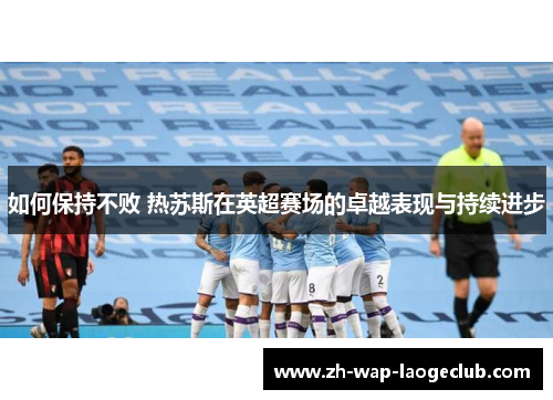 如何保持不败 热苏斯在英超赛场的卓越表现与持续进步