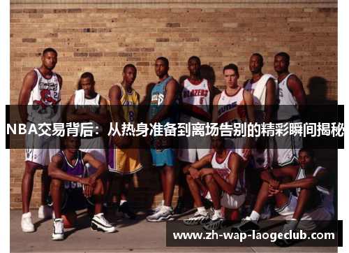NBA交易背后：从热身准备到离场告别的精彩瞬间揭秘