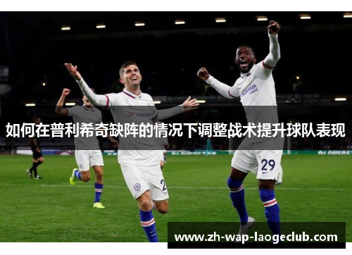 如何在普利希奇缺阵的情况下调整战术提升球队表现