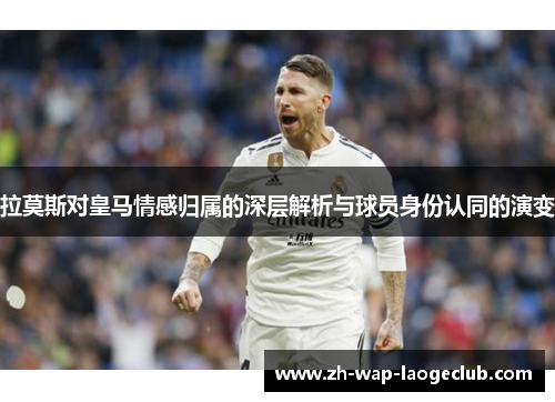 拉莫斯对皇马情感归属的深层解析与球员身份认同的演变