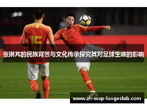 张琳芃的民族背景与文化传承探究其对足球生涯的影响