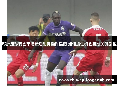 欧洲足球转会市场最后时刻操作指南 如何抓住机会完成关键引援