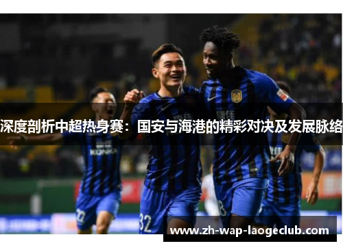 深度剖析中超热身赛：国安与海港的精彩对决及发展脉络