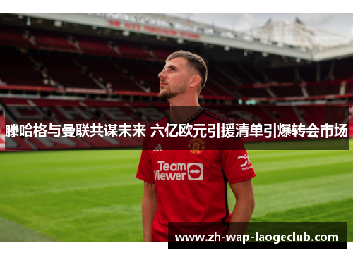 滕哈格与曼联共谋未来 六亿欧元引援清单引爆转会市场