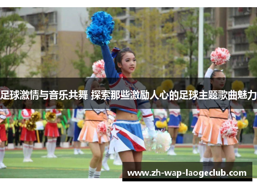 足球激情与音乐共舞 探索那些激励人心的足球主题歌曲魅力