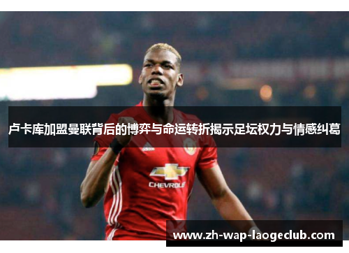 卢卡库加盟曼联背后的博弈与命运转折揭示足坛权力与情感纠葛