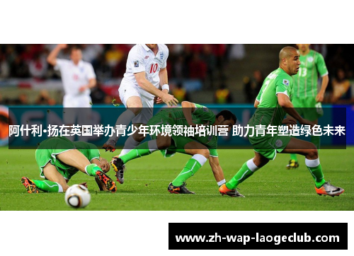 阿什利·扬在英国举办青少年环境领袖培训营 助力青年塑造绿色未来