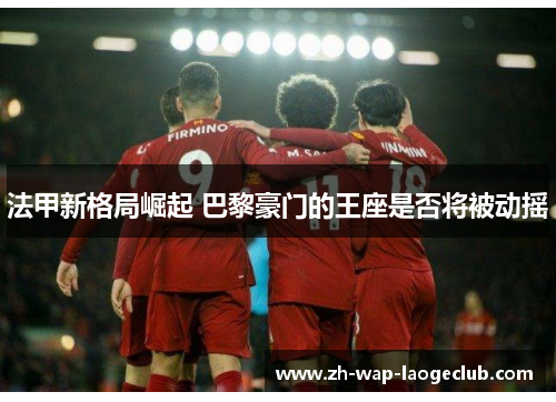 法甲新格局崛起 巴黎豪门的王座是否将被动摇