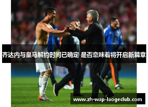 齐达内与皇马解约时间已确定 是否意味着将开启新篇章