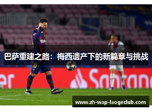 巴萨重建之路：梅西遗产下的新篇章与挑战