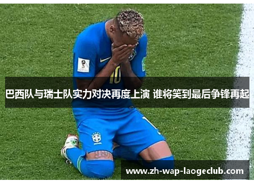 巴西队与瑞士队实力对决再度上演 谁将笑到最后争锋再起