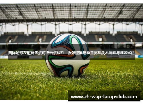 国际足球友谊赛焦点对决看点解析：强强碰撞与新星亮相战术博弈与阵容试验