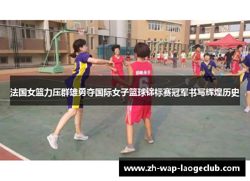 法国女篮力压群雄勇夺国际女子篮球锦标赛冠军书写辉煌历史