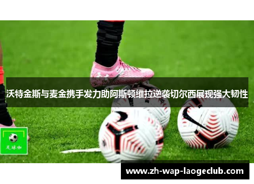 沃特金斯与麦金携手发力助阿斯顿维拉逆袭切尔西展现强大韧性