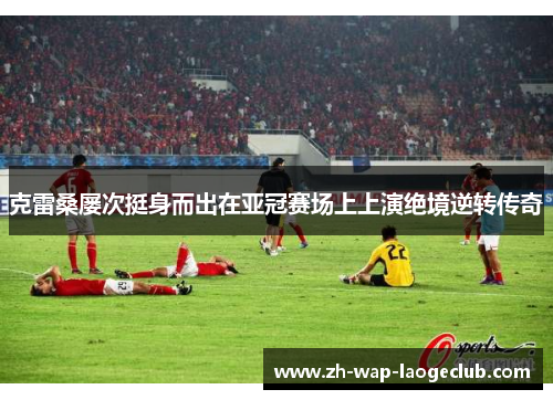 克雷桑屡次挺身而出在亚冠赛场上上演绝境逆转传奇