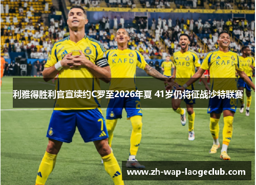 利雅得胜利官宣续约C罗至2026年夏 41岁仍将征战沙特联赛