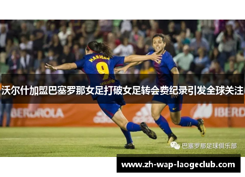 沃尔什加盟巴塞罗那女足打破女足转会费纪录引发全球关注